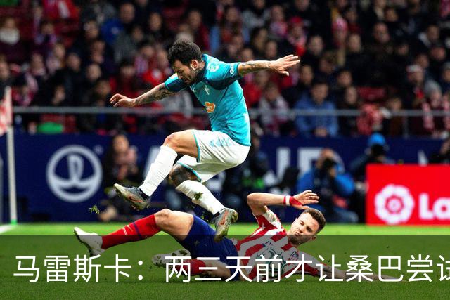 马雷斯卡：两三天前才让桑巴尝试踢中锋 不会沉溺于这波6连胜中